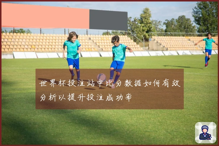 世界杯投注站中比分数据如何有效分析以提升投注成功率