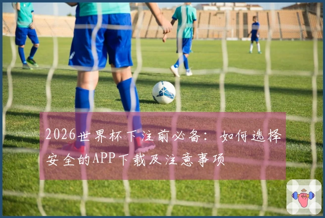 2026世界杯下注前必备：如何选择安全的APP下载及注意事项